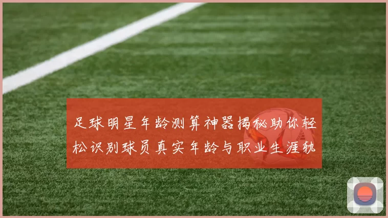 足球明星年龄测算神器揭秘助你轻松识别球员真实年龄与职业生涯轨迹