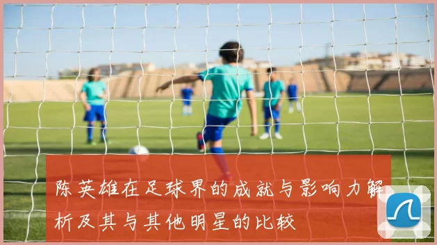 陈英雄在足球界的成就与影响力解析及其与其他明星的比较
