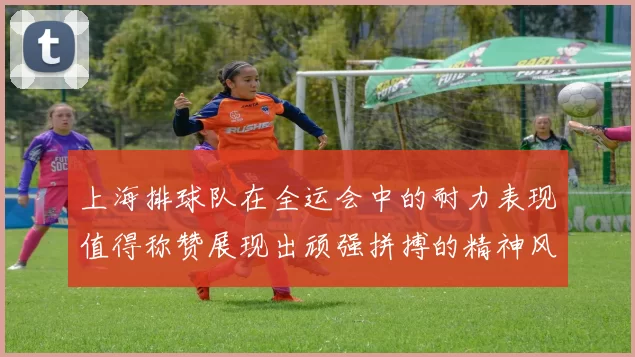 上海排球队在全运会中的耐力表现值得称赞展现出顽强拼搏的精神风貌