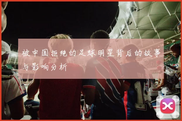 被中国拒绝的足球明星背后的故事与影响分析