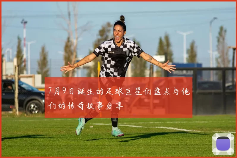 7月9日诞生的足球巨星们盘点与他们的传奇故事分享