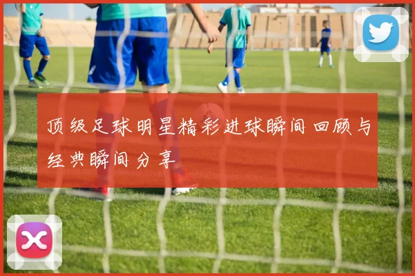 顶级足球明星精彩进球瞬间回顾与经典瞬间分享
