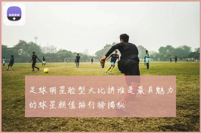 足球明星脸型大比拼谁是最具魅力的球星颜值排行榜揭秘