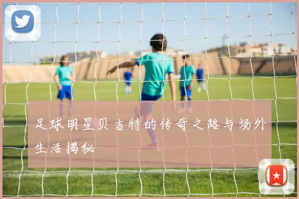 足球明星贝吉特的传奇之路与场外生活揭秘