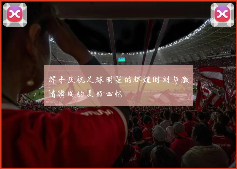 挥手庆祝足球明星的辉煌时刻与激情瞬间的美好回忆