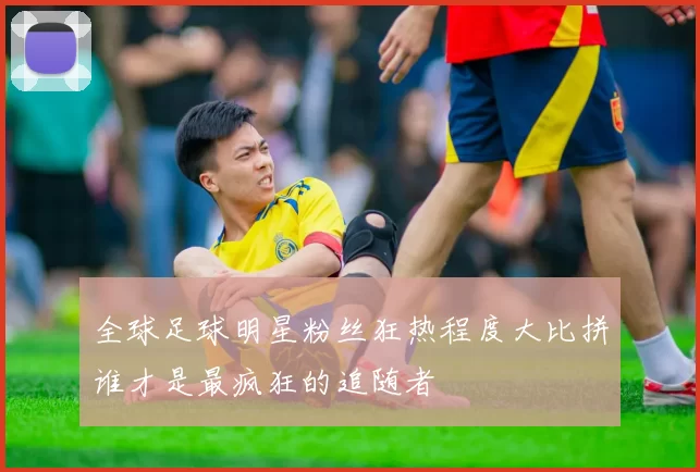 全球足球明星粉丝狂热程度大比拼谁才是最疯狂的追随者