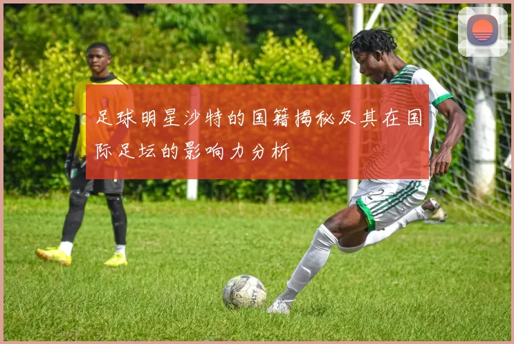 足球明星沙特的国籍揭秘及其在国际足坛的影响力分析