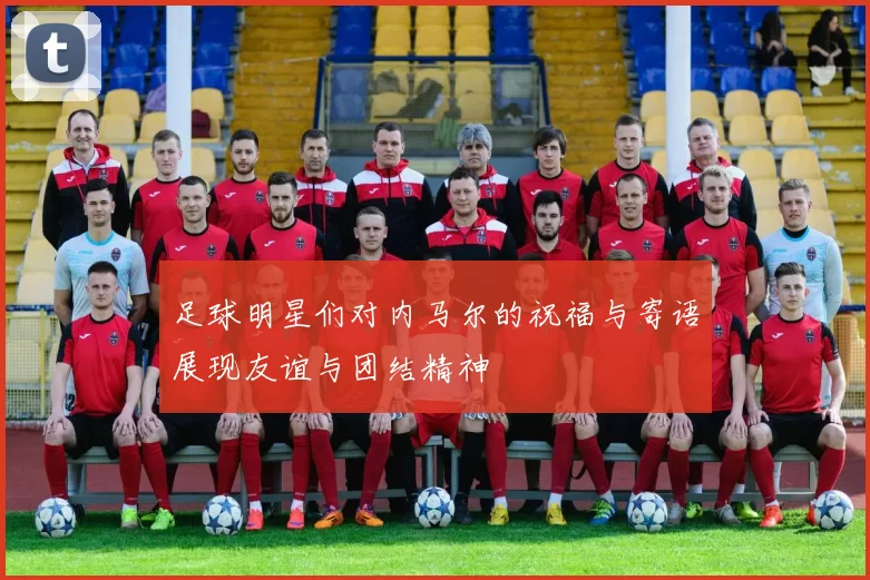 足球明星们对内马尔的祝福与寄语展现友谊与团结精神
