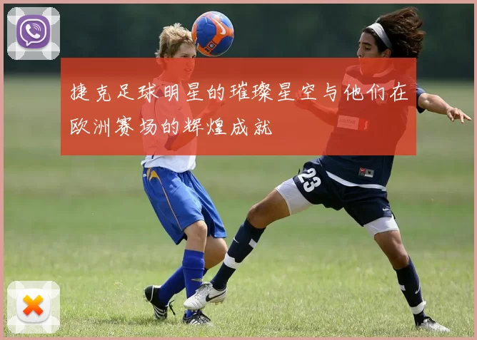 捷克足球明星的璀璨星空与他们在欧洲赛场的辉煌成就