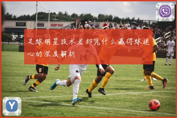 足球明星技术差却凭什么赢得球迷心的深度解析