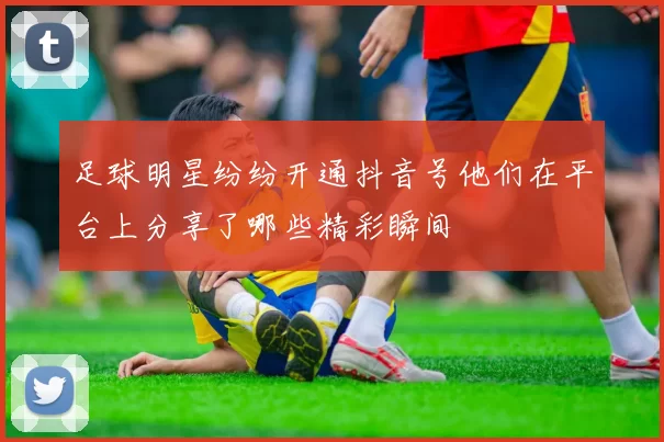足球明星纷纷开通抖音号他们在平台上分享了哪些精彩瞬间
